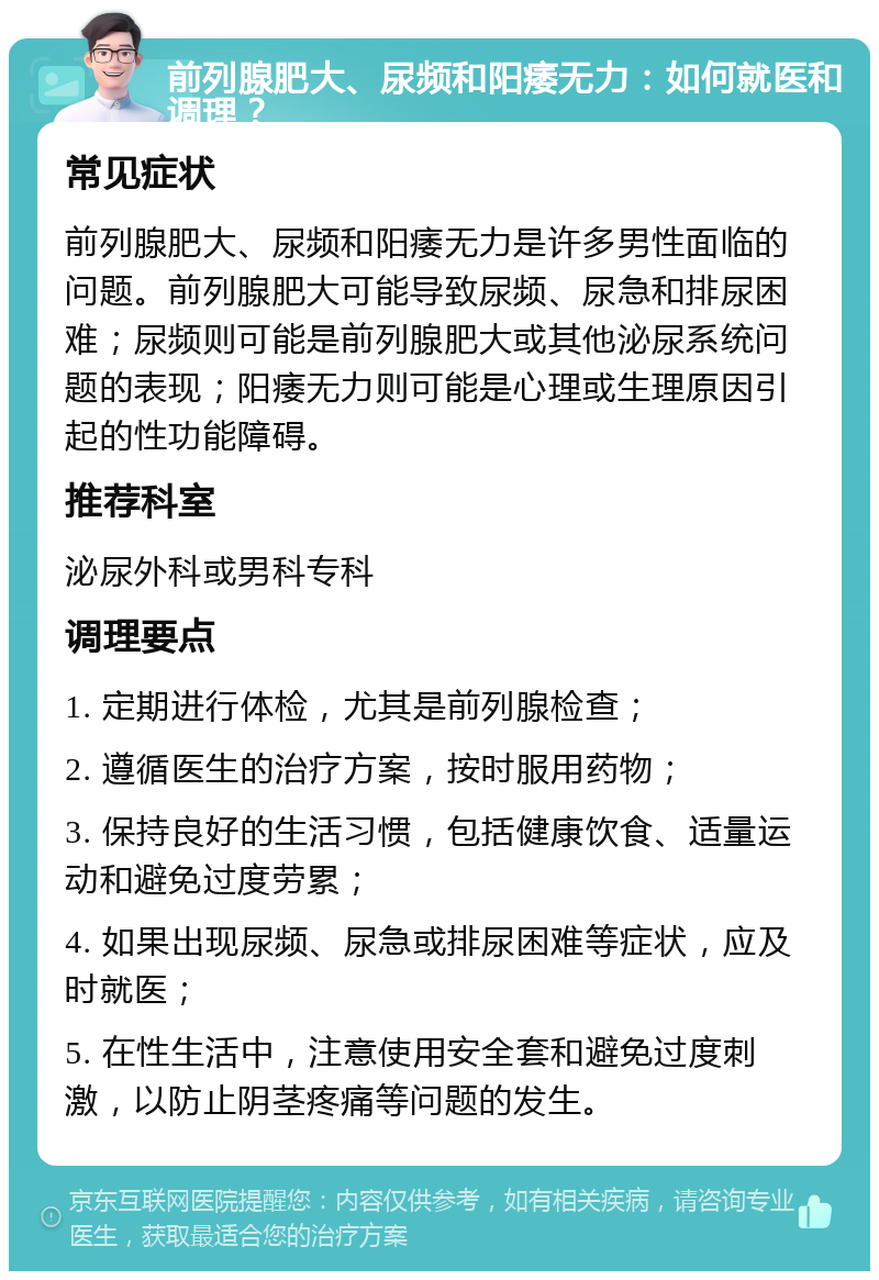 前列腺肥大、尿频和阳痿无力：如何就医和调理？ 常见症状 前列腺肥大、尿频和阳痿无力是许多男性面临的问题。前列腺肥大可能导致尿频、尿急和排尿困难；尿频则可能是前列腺肥大或其他泌尿系统问题的表现；阳痿无力则可能是心理或生理原因引起的性功能障碍。 推荐科室 泌尿外科或男科专科 调理要点 1. 定期进行体检，尤其是前列腺检查； 2. 遵循医生的治疗方案，按时服用药物； 3. 保持良好的生活习惯，包括健康饮食、适量运动和避免过度劳累； 4. 如果出现尿频、尿急或排尿困难等症状，应及时就医； 5. 在性生活中，注意使用安全套和避免过度刺激，以防止阴茎疼痛等问题的发生。