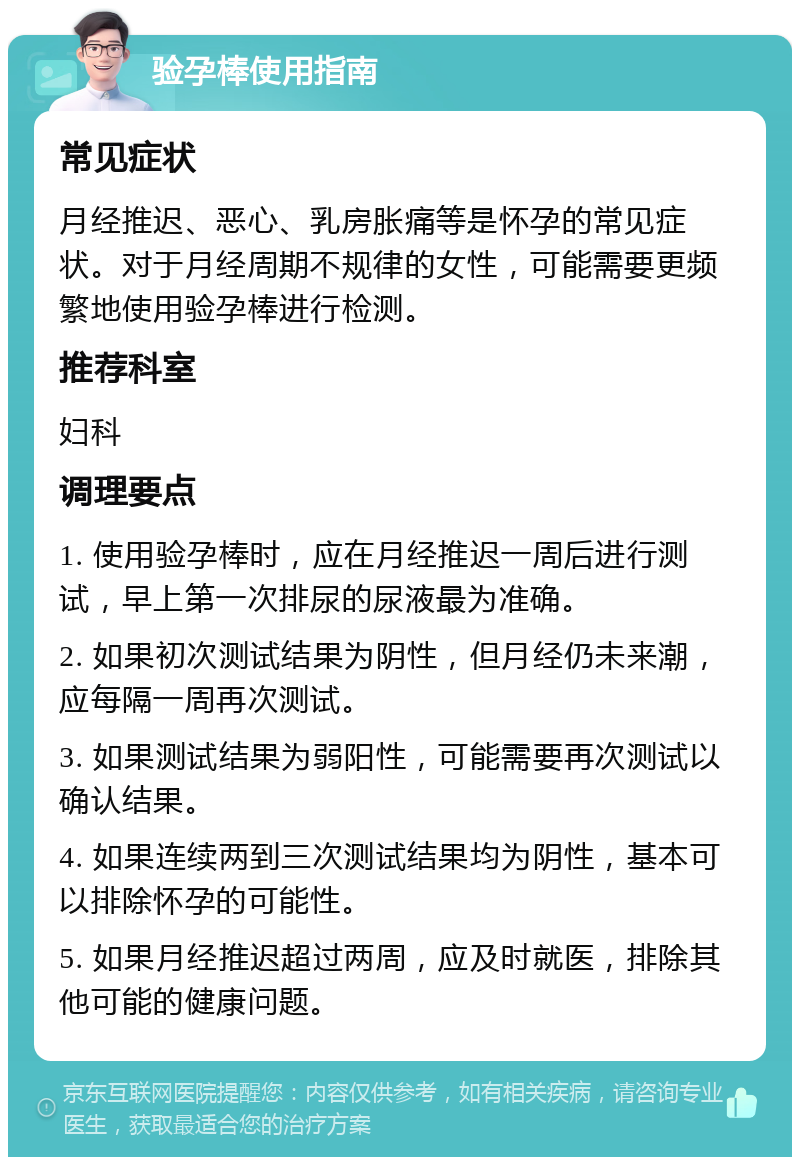 验孕棒使用指南 常见症状 月经推迟、恶心、乳房胀痛等是怀孕的常见症状。对于月经周期不规律的女性，可能需要更频繁地使用验孕棒进行检测。 推荐科室 妇科 调理要点 1. 使用验孕棒时，应在月经推迟一周后进行测试，早上第一次排尿的尿液最为准确。 2. 如果初次测试结果为阴性，但月经仍未来潮，应每隔一周再次测试。 3. 如果测试结果为弱阳性，可能需要再次测试以确认结果。 4. 如果连续两到三次测试结果均为阴性，基本可以排除怀孕的可能性。 5. 如果月经推迟超过两周，应及时就医，排除其他可能的健康问题。