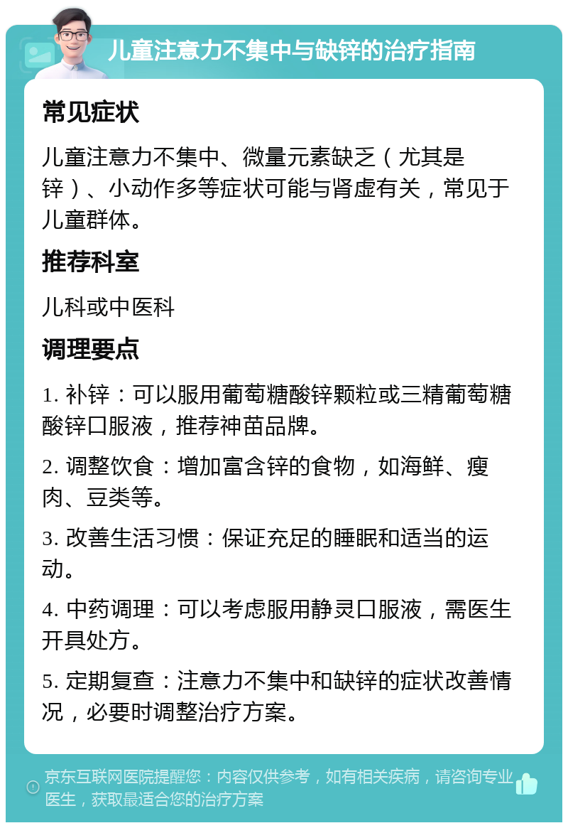 儿童注意力不集中与缺锌的治疗指南 常见症状 儿童注意力不集中、微量元素缺乏（尤其是锌）、小动作多等症状可能与肾虚有关，常见于儿童群体。 推荐科室 儿科或中医科 调理要点 1. 补锌：可以服用葡萄糖酸锌颗粒或三精葡萄糖酸锌口服液，推荐神苗品牌。 2. 调整饮食：增加富含锌的食物，如海鲜、瘦肉、豆类等。 3. 改善生活习惯：保证充足的睡眠和适当的运动。 4. 中药调理：可以考虑服用静灵口服液，需医生开具处方。 5. 定期复查：注意力不集中和缺锌的症状改善情况，必要时调整治疗方案。