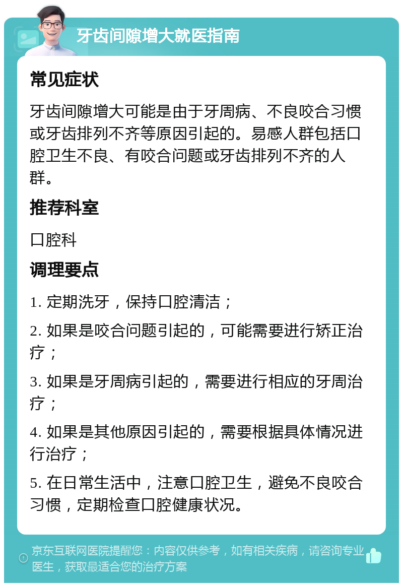 牙齿间隙增大就医指南 常见症状 牙齿间隙增大可能是由于牙周病、不良咬合习惯或牙齿排列不齐等原因引起的。易感人群包括口腔卫生不良、有咬合问题或牙齿排列不齐的人群。 推荐科室 口腔科 调理要点 1. 定期洗牙，保持口腔清洁； 2. 如果是咬合问题引起的，可能需要进行矫正治疗； 3. 如果是牙周病引起的，需要进行相应的牙周治疗； 4. 如果是其他原因引起的，需要根据具体情况进行治疗； 5. 在日常生活中，注意口腔卫生，避免不良咬合习惯，定期检查口腔健康状况。