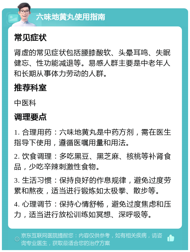 六味地黄丸使用指南 常见症状 肾虚的常见症状包括腰膝酸软、头晕耳鸣、失眠健忘、性功能减退等。易感人群主要是中老年人和长期从事体力劳动的人群。 推荐科室 中医科 调理要点 1. 合理用药：六味地黄丸是中药方剂，需在医生指导下使用，遵循医嘱用量和用法。 2. 饮食调理：多吃黑豆、黑芝麻、核桃等补肾食品，少吃辛辣刺激性食物。 3. 生活习惯：保持良好的作息规律，避免过度劳累和熬夜，适当进行锻炼如太极拳、散步等。 4. 心理调节：保持心情舒畅，避免过度焦虑和压力，适当进行放松训练如冥想、深呼吸等。