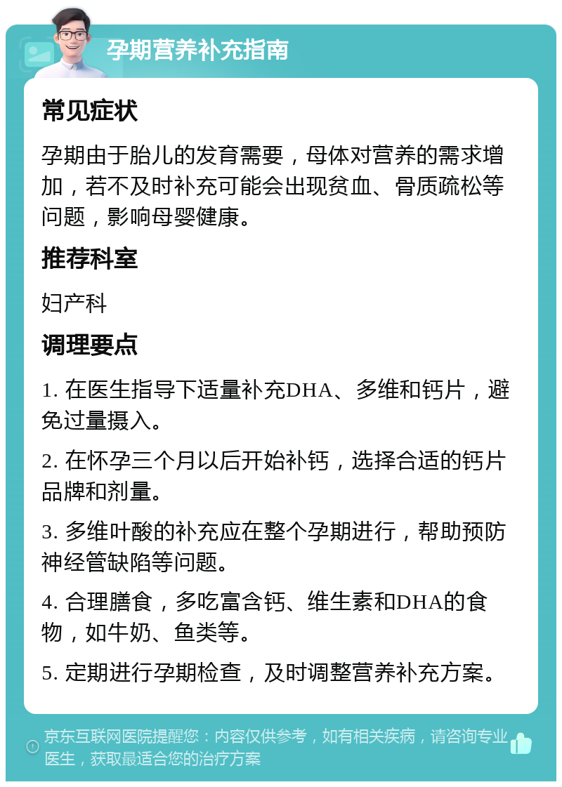 孕期营养补充指南 常见症状 孕期由于胎儿的发育需要，母体对营养的需求增加，若不及时补充可能会出现贫血、骨质疏松等问题，影响母婴健康。 推荐科室 妇产科 调理要点 1. 在医生指导下适量补充DHA、多维和钙片，避免过量摄入。 2. 在怀孕三个月以后开始补钙，选择合适的钙片品牌和剂量。 3. 多维叶酸的补充应在整个孕期进行，帮助预防神经管缺陷等问题。 4. 合理膳食，多吃富含钙、维生素和DHA的食物，如牛奶、鱼类等。 5. 定期进行孕期检查，及时调整营养补充方案。