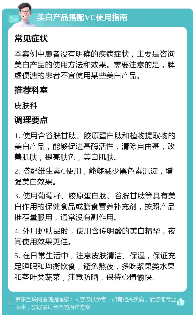 美白产品搭配VC使用指南 常见症状 本案例中患者没有明确的疾病症状，主要是咨询美白产品的使用方法和效果。需要注意的是，脾虚便溏的患者不宜使用某些美白产品。 推荐科室 皮肤科 调理要点 1. 使用含谷胱甘肽、胶原蛋白肽和植物提取物的美白产品，能够促进基酶活性，清除自由基，改善肌肤，提亮肤色，美白肌肤。 2. 搭配维生素C使用，能够减少黑色素沉淀，增强美白效果。 3. 使用葡萄籽、胶原蛋白肽、谷胱甘肽等具有美白作用的保健食品或膳食营养补充剂，按照产品推荐量服用，通常没有副作用。 4. 外用护肤品时，使用含传明酸的美白精华，夜间使用效果更佳。 5. 在日常生活中，注意皮肤清洁、保湿，保证充足睡眠和均衡饮食，避免熬夜，多吃浆果类水果和茎叶类蔬菜，注意防晒，保持心情愉快。