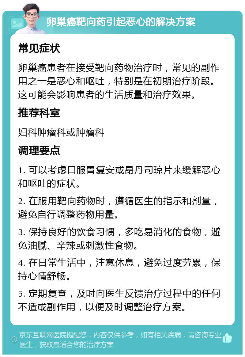 卵巢癌靶向药引起恶心的解决方案 常见症状 卵巢癌患者在接受靶向药物治疗时，常见的副作用之一是恶心和呕吐，特别是在初期治疗阶段。这可能会影响患者的生活质量和治疗效果。 推荐科室 妇科肿瘤科或肿瘤科 调理要点 1. 可以考虑口服胃复安或昂丹司琼片来缓解恶心和呕吐的症状。 2. 在服用靶向药物时，遵循医生的指示和剂量，避免自行调整药物用量。 3. 保持良好的饮食习惯，多吃易消化的食物，避免油腻、辛辣或刺激性食物。 4. 在日常生活中，注意休息，避免过度劳累，保持心情舒畅。 5. 定期复查，及时向医生反馈治疗过程中的任何不适或副作用，以便及时调整治疗方案。