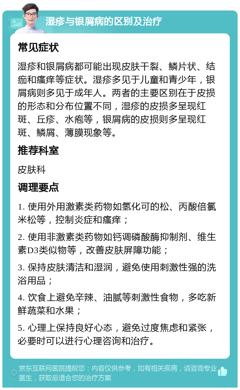 湿疹与银屑病的区别及治疗 常见症状 湿疹和银屑病都可能出现皮肤干裂、鳞片状、结痂和瘙痒等症状。湿疹多见于儿童和青少年，银屑病则多见于成年人。两者的主要区别在于皮损的形态和分布位置不同，湿疹的皮损多呈现红斑、丘疹、水疱等，银屑病的皮损则多呈现红斑、鳞屑、薄膜现象等。 推荐科室 皮肤科 调理要点 1. 使用外用激素类药物如氢化可的松、丙酸倍氯米松等，控制炎症和瘙痒； 2. 使用非激素类药物如钙调磷酸酶抑制剂、维生素D3类似物等，改善皮肤屏障功能； 3. 保持皮肤清洁和湿润，避免使用刺激性强的洗浴用品； 4. 饮食上避免辛辣、油腻等刺激性食物，多吃新鲜蔬菜和水果； 5. 心理上保持良好心态，避免过度焦虑和紧张，必要时可以进行心理咨询和治疗。