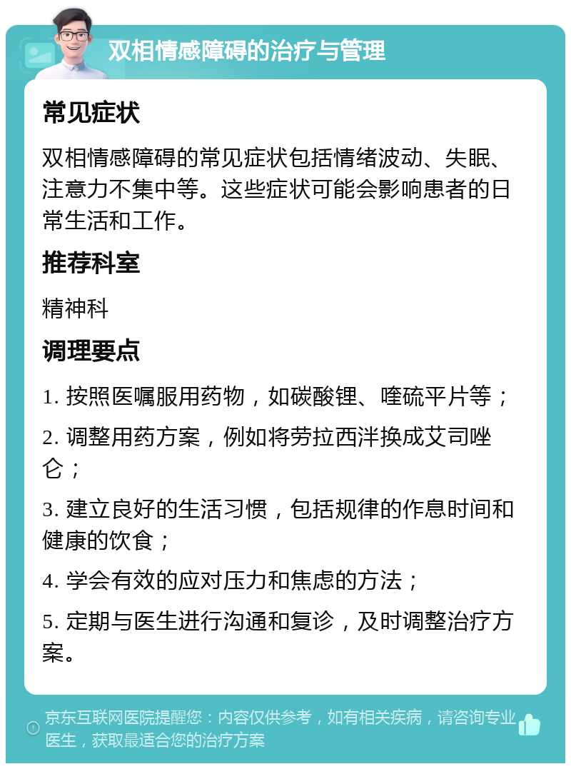 双相情感障碍的治疗与管理 常见症状 双相情感障碍的常见症状包括情绪波动、失眠、注意力不集中等。这些症状可能会影响患者的日常生活和工作。 推荐科室 精神科 调理要点 1. 按照医嘱服用药物，如碳酸锂、喹硫平片等； 2. 调整用药方案，例如将劳拉西泮换成艾司唑仑； 3. 建立良好的生活习惯，包括规律的作息时间和健康的饮食； 4. 学会有效的应对压力和焦虑的方法； 5. 定期与医生进行沟通和复诊，及时调整治疗方案。