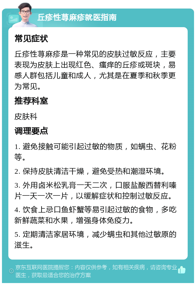 丘疹性荨麻疹就医指南 常见症状 丘疹性荨麻疹是一种常见的皮肤过敏反应，主要表现为皮肤上出现红色、瘙痒的丘疹或斑块，易感人群包括儿童和成人，尤其是在夏季和秋季更为常见。 推荐科室 皮肤科 调理要点 1. 避免接触可能引起过敏的物质，如螨虫、花粉等。 2. 保持皮肤清洁干燥，避免受热和潮湿环境。 3. 外用卤米松乳膏一天二次，口服盐酸西替利嗪片一天一次一片，以缓解症状和控制过敏反应。 4. 饮食上忌口鱼虾蟹等易引起过敏的食物，多吃新鲜蔬菜和水果，增强身体免疫力。 5. 定期清洁家居环境，减少螨虫和其他过敏原的滋生。