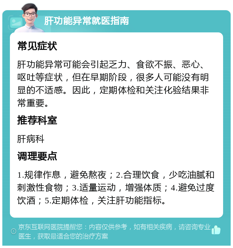 肝功能异常就医指南 常见症状 肝功能异常可能会引起乏力、食欲不振、恶心、呕吐等症状，但在早期阶段，很多人可能没有明显的不适感。因此，定期体检和关注化验结果非常重要。 推荐科室 肝病科 调理要点 1.规律作息，避免熬夜；2.合理饮食，少吃油腻和刺激性食物；3.适量运动，增强体质；4.避免过度饮酒；5.定期体检，关注肝功能指标。