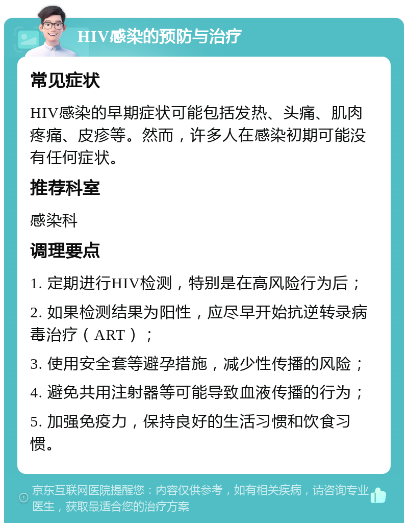 HIV感染的预防与治疗 常见症状 HIV感染的早期症状可能包括发热、头痛、肌肉疼痛、皮疹等。然而，许多人在感染初期可能没有任何症状。 推荐科室 感染科 调理要点 1. 定期进行HIV检测，特别是在高风险行为后； 2. 如果检测结果为阳性，应尽早开始抗逆转录病毒治疗（ART）； 3. 使用安全套等避孕措施，减少性传播的风险； 4. 避免共用注射器等可能导致血液传播的行为； 5. 加强免疫力，保持良好的生活习惯和饮食习惯。