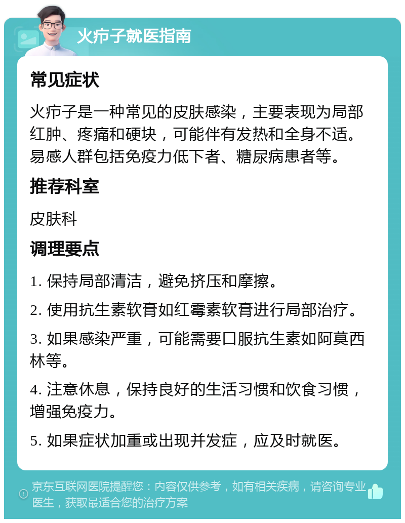 火疖子就医指南 常见症状 火疖子是一种常见的皮肤感染，主要表现为局部红肿、疼痛和硬块，可能伴有发热和全身不适。易感人群包括免疫力低下者、糖尿病患者等。 推荐科室 皮肤科 调理要点 1. 保持局部清洁，避免挤压和摩擦。 2. 使用抗生素软膏如红霉素软膏进行局部治疗。 3. 如果感染严重，可能需要口服抗生素如阿莫西林等。 4. 注意休息，保持良好的生活习惯和饮食习惯，增强免疫力。 5. 如果症状加重或出现并发症，应及时就医。