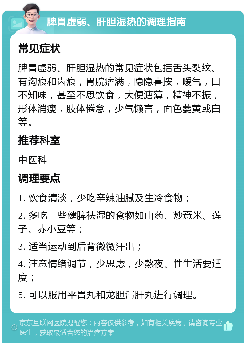 脾胃虚弱、肝胆湿热的调理指南 常见症状 脾胃虚弱、肝胆湿热的常见症状包括舌头裂纹、有沟痕和齿痕，胃脘痞满，隐隐喜按，嗳气，口不知味，甚至不思饮食，大便溏薄，精神不振，形体消瘦，肢体倦怠，少气懒言，面色萎黄或白等。 推荐科室 中医科 调理要点 1. 饮食清淡，少吃辛辣油腻及生冷食物； 2. 多吃一些健脾祛湿的食物如山药、炒薏米、莲子、赤小豆等； 3. 适当运动到后背微微汗出； 4. 注意情绪调节，少思虑，少熬夜、性生活要适度； 5. 可以服用平胃丸和龙胆泻肝丸进行调理。