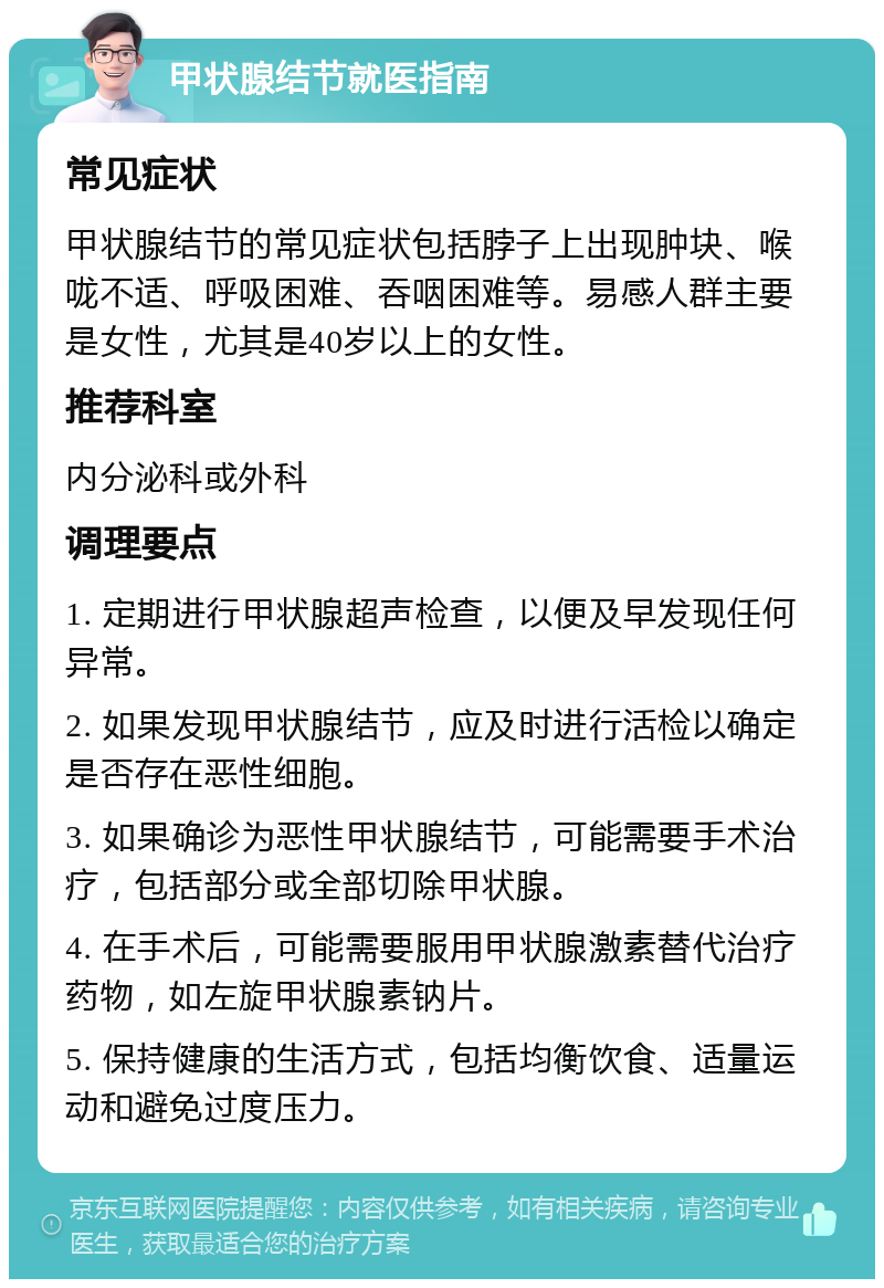 甲状腺结节就医指南 常见症状 甲状腺结节的常见症状包括脖子上出现肿块、喉咙不适、呼吸困难、吞咽困难等。易感人群主要是女性，尤其是40岁以上的女性。 推荐科室 内分泌科或外科 调理要点 1. 定期进行甲状腺超声检查，以便及早发现任何异常。 2. 如果发现甲状腺结节，应及时进行活检以确定是否存在恶性细胞。 3. 如果确诊为恶性甲状腺结节，可能需要手术治疗，包括部分或全部切除甲状腺。 4. 在手术后，可能需要服用甲状腺激素替代治疗药物，如左旋甲状腺素钠片。 5. 保持健康的生活方式，包括均衡饮食、适量运动和避免过度压力。