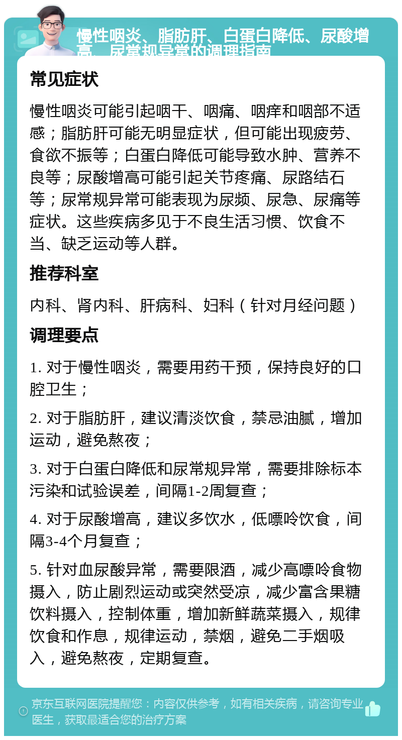 慢性咽炎、脂肪肝、白蛋白降低、尿酸增高、尿常规异常的调理指南 常见症状 慢性咽炎可能引起咽干、咽痛、咽痒和咽部不适感；脂肪肝可能无明显症状，但可能出现疲劳、食欲不振等；白蛋白降低可能导致水肿、营养不良等；尿酸增高可能引起关节疼痛、尿路结石等；尿常规异常可能表现为尿频、尿急、尿痛等症状。这些疾病多见于不良生活习惯、饮食不当、缺乏运动等人群。 推荐科室 内科、肾内科、肝病科、妇科（针对月经问题） 调理要点 1. 对于慢性咽炎，需要用药干预，保持良好的口腔卫生； 2. 对于脂肪肝，建议清淡饮食，禁忌油腻，增加运动，避免熬夜； 3. 对于白蛋白降低和尿常规异常，需要排除标本污染和试验误差，间隔1-2周复查； 4. 对于尿酸增高，建议多饮水，低嘌呤饮食，间隔3-4个月复查； 5. 针对血尿酸异常，需要限酒，减少高嘌呤食物摄入，防止剧烈运动或突然受凉，减少富含果糖饮料摄入，控制体重，增加新鲜蔬菜摄入，规律饮食和作息，规律运动，禁烟，避免二手烟吸入，避免熬夜，定期复查。