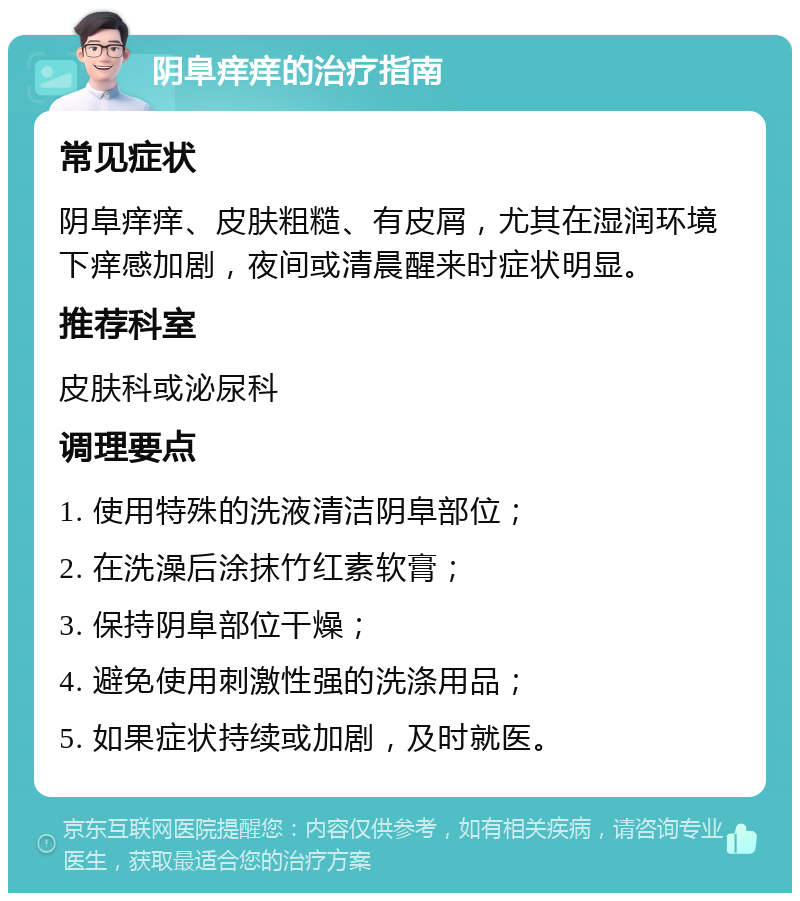 阴阜痒痒的治疗指南 常见症状 阴阜痒痒、皮肤粗糙、有皮屑，尤其在湿润环境下痒感加剧，夜间或清晨醒来时症状明显。 推荐科室 皮肤科或泌尿科 调理要点 1. 使用特殊的洗液清洁阴阜部位； 2. 在洗澡后涂抹竹红素软膏； 3. 保持阴阜部位干燥； 4. 避免使用刺激性强的洗涤用品； 5. 如果症状持续或加剧，及时就医。