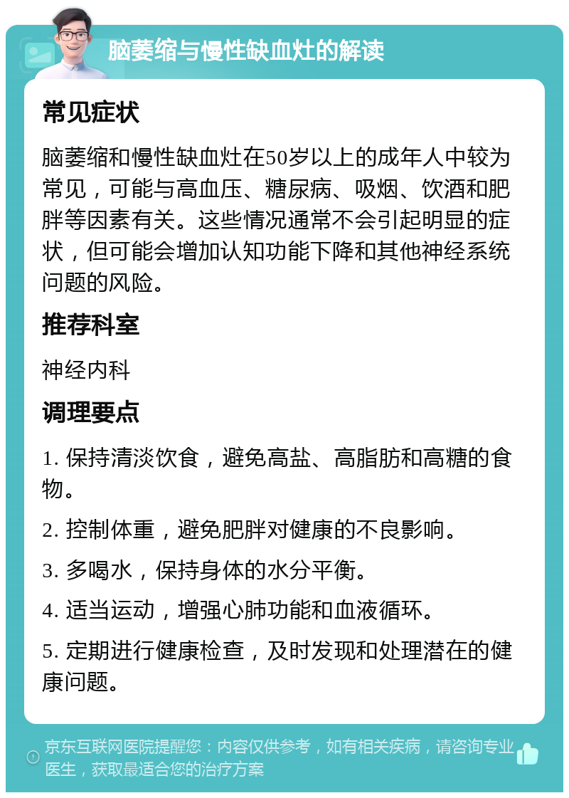 脑萎缩与慢性缺血灶的解读 常见症状 脑萎缩和慢性缺血灶在50岁以上的成年人中较为常见，可能与高血压、糖尿病、吸烟、饮酒和肥胖等因素有关。这些情况通常不会引起明显的症状，但可能会增加认知功能下降和其他神经系统问题的风险。 推荐科室 神经内科 调理要点 1. 保持清淡饮食，避免高盐、高脂肪和高糖的食物。 2. 控制体重，避免肥胖对健康的不良影响。 3. 多喝水，保持身体的水分平衡。 4. 适当运动，增强心肺功能和血液循环。 5. 定期进行健康检查，及时发现和处理潜在的健康问题。