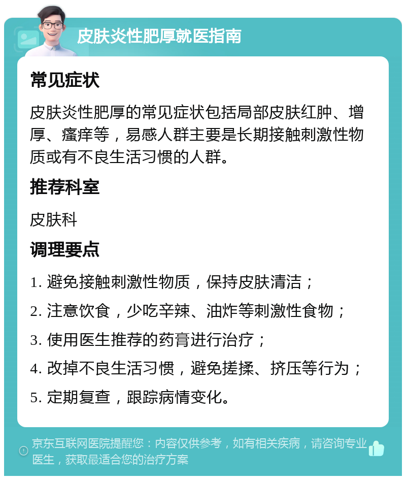 皮肤炎性肥厚就医指南 常见症状 皮肤炎性肥厚的常见症状包括局部皮肤红肿、增厚、瘙痒等，易感人群主要是长期接触刺激性物质或有不良生活习惯的人群。 推荐科室 皮肤科 调理要点 1. 避免接触刺激性物质，保持皮肤清洁； 2. 注意饮食，少吃辛辣、油炸等刺激性食物； 3. 使用医生推荐的药膏进行治疗； 4. 改掉不良生活习惯，避免搓揉、挤压等行为； 5. 定期复查，跟踪病情变化。