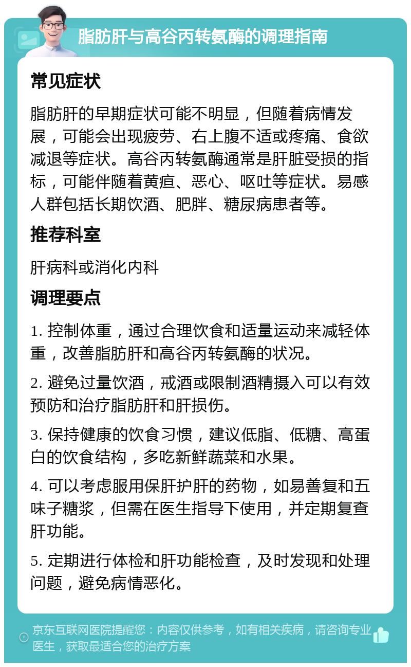 脂肪肝与高谷丙转氨酶的调理指南 常见症状 脂肪肝的早期症状可能不明显，但随着病情发展，可能会出现疲劳、右上腹不适或疼痛、食欲减退等症状。高谷丙转氨酶通常是肝脏受损的指标，可能伴随着黄疸、恶心、呕吐等症状。易感人群包括长期饮酒、肥胖、糖尿病患者等。 推荐科室 肝病科或消化内科 调理要点 1. 控制体重，通过合理饮食和适量运动来减轻体重，改善脂肪肝和高谷丙转氨酶的状况。 2. 避免过量饮酒，戒酒或限制酒精摄入可以有效预防和治疗脂肪肝和肝损伤。 3. 保持健康的饮食习惯，建议低脂、低糖、高蛋白的饮食结构，多吃新鲜蔬菜和水果。 4. 可以考虑服用保肝护肝的药物，如易善复和五味子糖浆，但需在医生指导下使用，并定期复查肝功能。 5. 定期进行体检和肝功能检查，及时发现和处理问题，避免病情恶化。