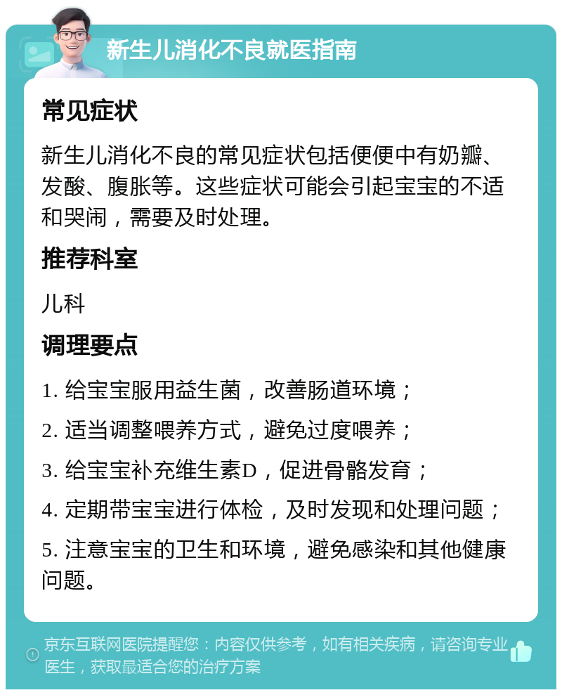 新生儿消化不良就医指南 常见症状 新生儿消化不良的常见症状包括便便中有奶瓣、发酸、腹胀等。这些症状可能会引起宝宝的不适和哭闹，需要及时处理。 推荐科室 儿科 调理要点 1. 给宝宝服用益生菌，改善肠道环境； 2. 适当调整喂养方式，避免过度喂养； 3. 给宝宝补充维生素D，促进骨骼发育； 4. 定期带宝宝进行体检，及时发现和处理问题； 5. 注意宝宝的卫生和环境，避免感染和其他健康问题。