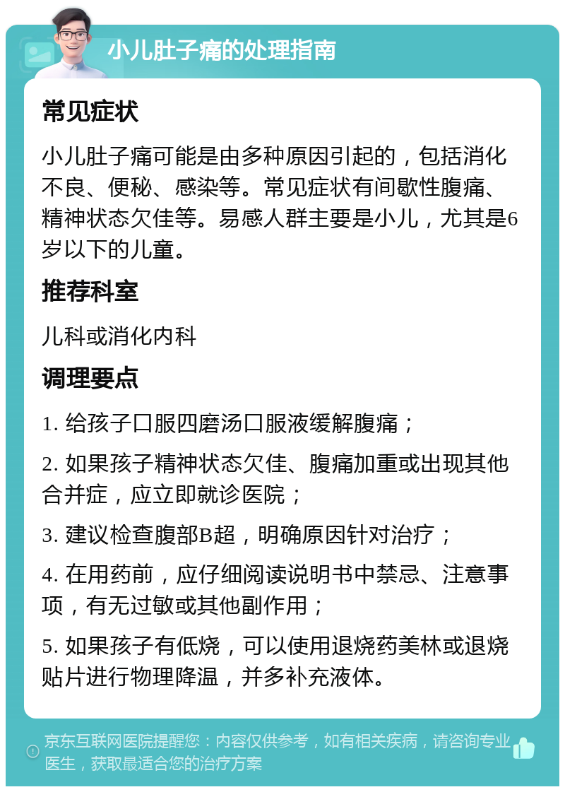 小儿肚子痛的处理指南 常见症状 小儿肚子痛可能是由多种原因引起的，包括消化不良、便秘、感染等。常见症状有间歇性腹痛、精神状态欠佳等。易感人群主要是小儿，尤其是6岁以下的儿童。 推荐科室 儿科或消化内科 调理要点 1. 给孩子口服四磨汤口服液缓解腹痛； 2. 如果孩子精神状态欠佳、腹痛加重或出现其他合并症，应立即就诊医院； 3. 建议检查腹部B超，明确原因针对治疗； 4. 在用药前，应仔细阅读说明书中禁忌、注意事项，有无过敏或其他副作用； 5. 如果孩子有低烧，可以使用退烧药美林或退烧贴片进行物理降温，并多补充液体。