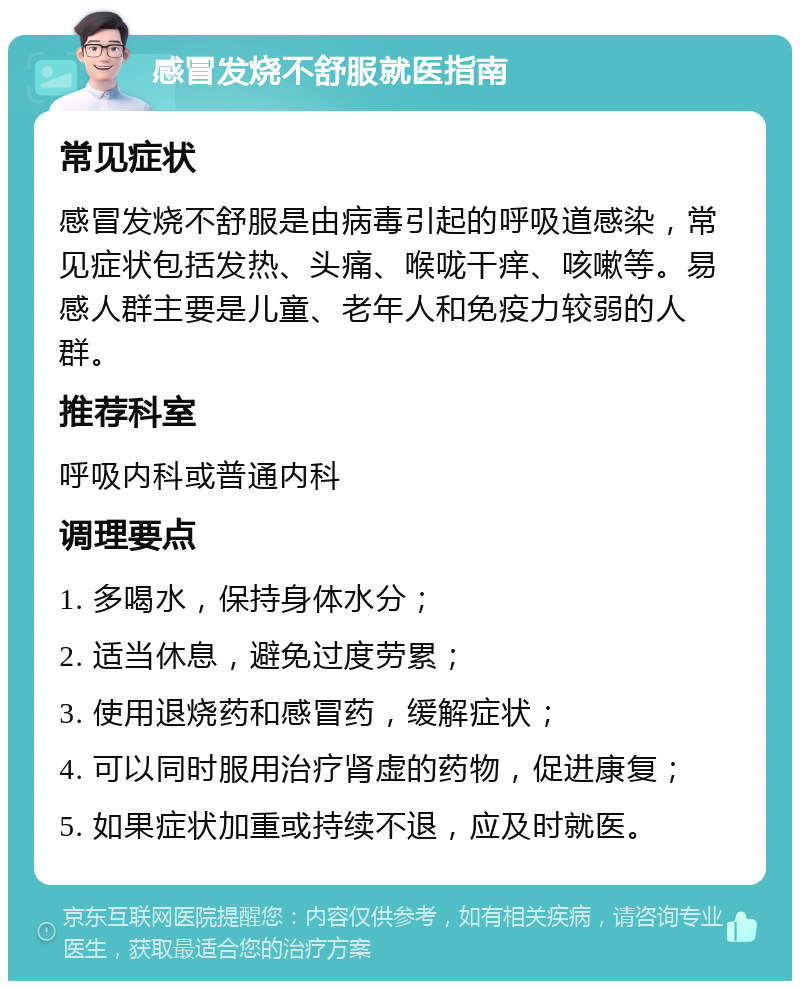 感冒发烧不舒服就医指南 常见症状 感冒发烧不舒服是由病毒引起的呼吸道感染，常见症状包括发热、头痛、喉咙干痒、咳嗽等。易感人群主要是儿童、老年人和免疫力较弱的人群。 推荐科室 呼吸内科或普通内科 调理要点 1. 多喝水，保持身体水分； 2. 适当休息，避免过度劳累； 3. 使用退烧药和感冒药，缓解症状； 4. 可以同时服用治疗肾虚的药物，促进康复； 5. 如果症状加重或持续不退，应及时就医。