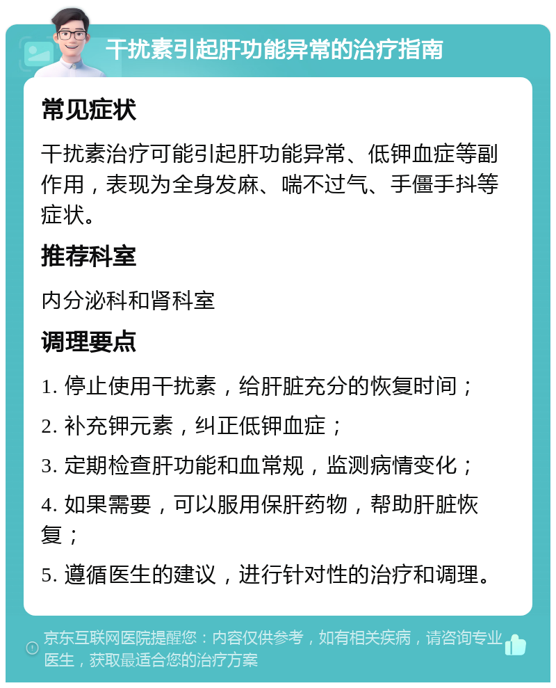 干扰素引起肝功能异常的治疗指南 常见症状 干扰素治疗可能引起肝功能异常、低钾血症等副作用，表现为全身发麻、喘不过气、手僵手抖等症状。 推荐科室 内分泌科和肾科室 调理要点 1. 停止使用干扰素，给肝脏充分的恢复时间； 2. 补充钾元素，纠正低钾血症； 3. 定期检查肝功能和血常规，监测病情变化； 4. 如果需要，可以服用保肝药物，帮助肝脏恢复； 5. 遵循医生的建议，进行针对性的治疗和调理。