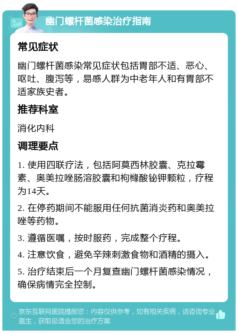 幽门螺杆菌感染治疗指南 常见症状 幽门螺杆菌感染常见症状包括胃部不适、恶心、呕吐、腹泻等，易感人群为中老年人和有胃部不适家族史者。 推荐科室 消化内科 调理要点 1. 使用四联疗法，包括阿莫西林胶囊、克拉霉素、奥美拉唑肠溶胶囊和枸橼酸铋钾颗粒，疗程为14天。 2. 在停药期间不能服用任何抗菌消炎药和奥美拉唑等药物。 3. 遵循医嘱，按时服药，完成整个疗程。 4. 注意饮食，避免辛辣刺激食物和酒精的摄入。 5. 治疗结束后一个月复查幽门螺杆菌感染情况，确保病情完全控制。