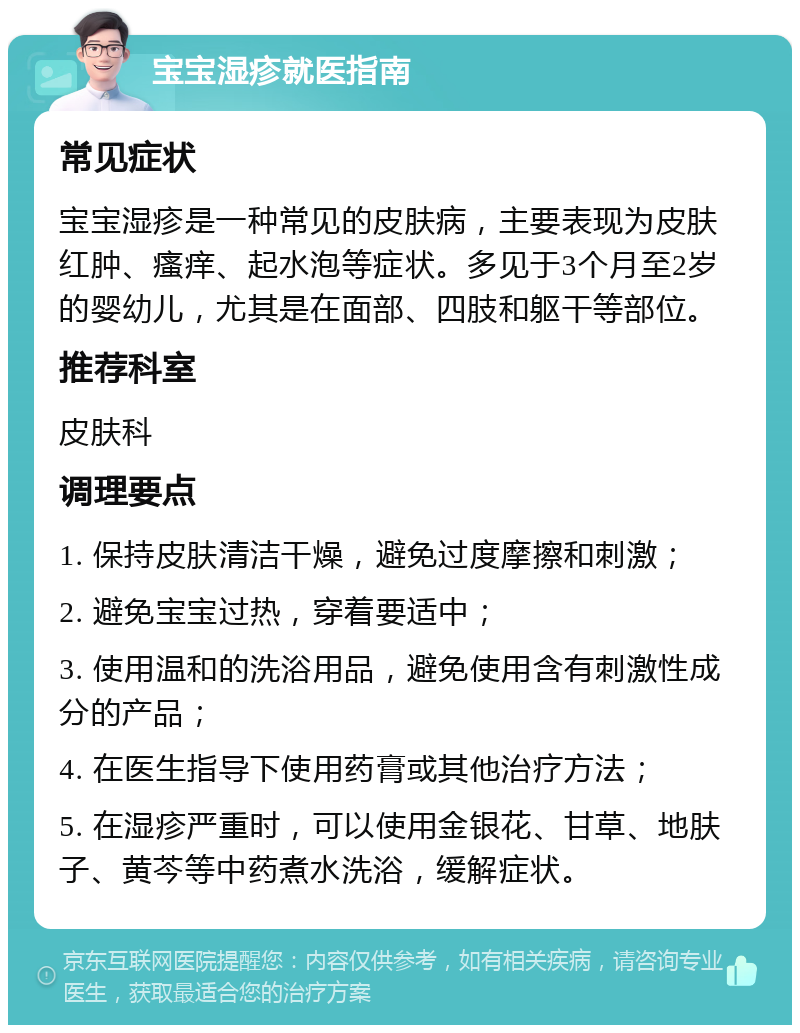 宝宝湿疹就医指南 常见症状 宝宝湿疹是一种常见的皮肤病，主要表现为皮肤红肿、瘙痒、起水泡等症状。多见于3个月至2岁的婴幼儿，尤其是在面部、四肢和躯干等部位。 推荐科室 皮肤科 调理要点 1. 保持皮肤清洁干燥，避免过度摩擦和刺激； 2. 避免宝宝过热，穿着要适中； 3. 使用温和的洗浴用品，避免使用含有刺激性成分的产品； 4. 在医生指导下使用药膏或其他治疗方法； 5. 在湿疹严重时，可以使用金银花、甘草、地肤子、黄芩等中药煮水洗浴，缓解症状。