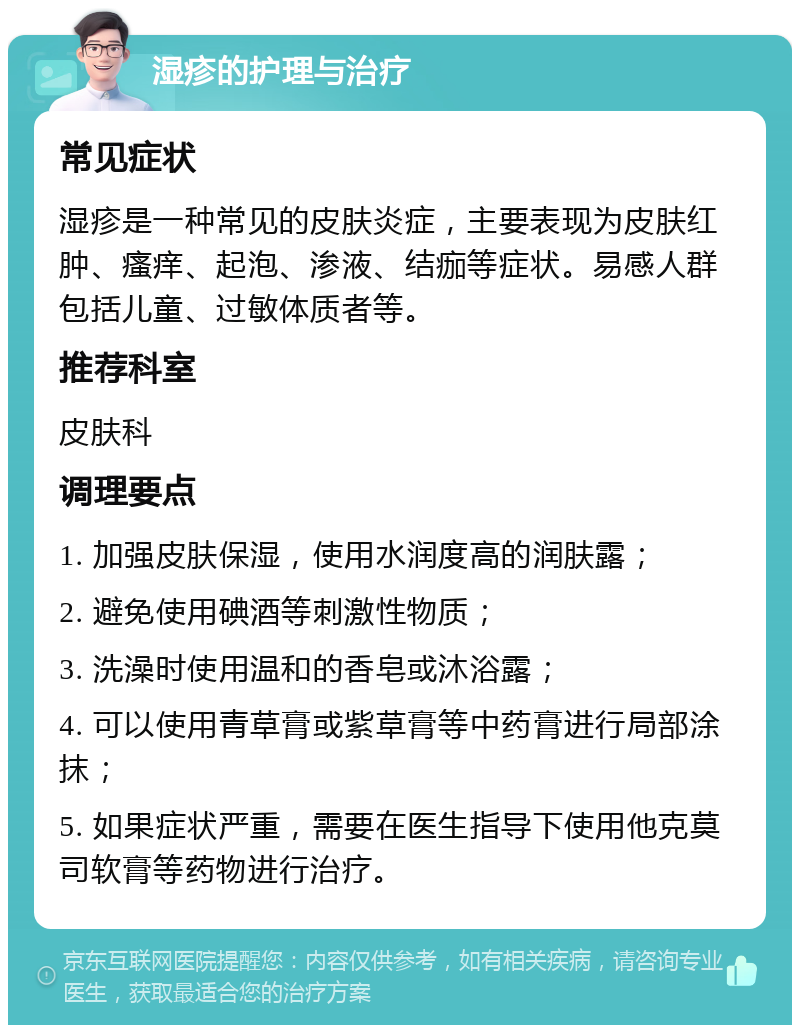 湿疹的护理与治疗 常见症状 湿疹是一种常见的皮肤炎症，主要表现为皮肤红肿、瘙痒、起泡、渗液、结痂等症状。易感人群包括儿童、过敏体质者等。 推荐科室 皮肤科 调理要点 1. 加强皮肤保湿，使用水润度高的润肤露； 2. 避免使用碘酒等刺激性物质； 3. 洗澡时使用温和的香皂或沐浴露； 4. 可以使用青草膏或紫草膏等中药膏进行局部涂抹； 5. 如果症状严重，需要在医生指导下使用他克莫司软膏等药物进行治疗。