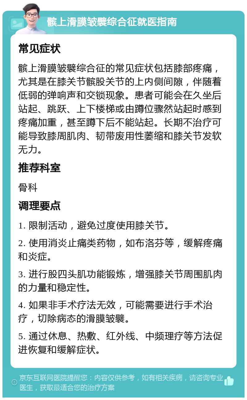 髌上滑膜皱襞综合征就医指南 常见症状 髌上滑膜皱襞综合征的常见症状包括膝部疼痛，尤其是在膝关节髌股关节的上内侧间隙，伴随着低弱的弹响声和交锁现象。患者可能会在久坐后站起、跳跃、上下楼梯或由蹲位骤然站起时感到疼痛加重，甚至蹲下后不能站起。长期不治疗可能导致膝周肌肉、韧带废用性萎缩和膝关节发软无力。 推荐科室 骨科 调理要点 1. 限制活动，避免过度使用膝关节。 2. 使用消炎止痛类药物，如布洛芬等，缓解疼痛和炎症。 3. 进行股四头肌功能锻炼，增强膝关节周围肌肉的力量和稳定性。 4. 如果非手术疗法无效，可能需要进行手术治疗，切除病态的滑膜皱襞。 5. 通过休息、热敷、红外线、中频理疗等方法促进恢复和缓解症状。