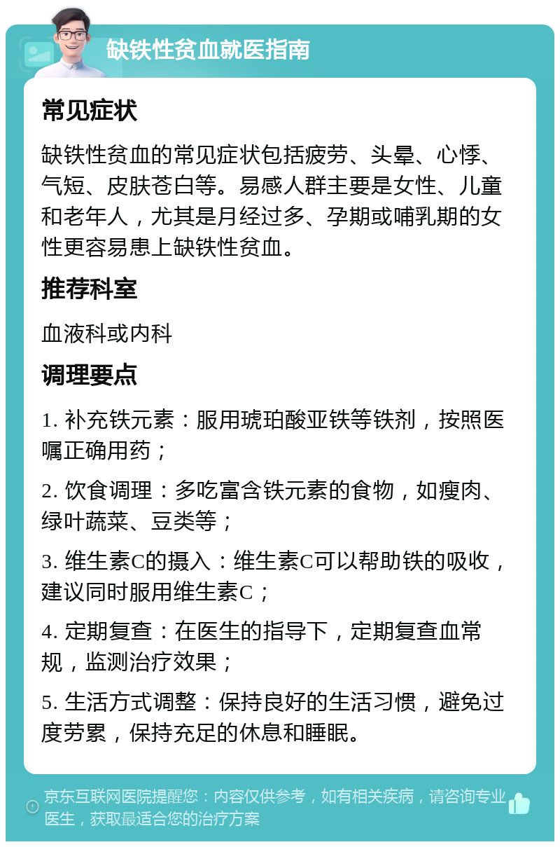 缺铁性贫血就医指南 常见症状 缺铁性贫血的常见症状包括疲劳、头晕、心悸、气短、皮肤苍白等。易感人群主要是女性、儿童和老年人，尤其是月经过多、孕期或哺乳期的女性更容易患上缺铁性贫血。 推荐科室 血液科或内科 调理要点 1. 补充铁元素：服用琥珀酸亚铁等铁剂，按照医嘱正确用药； 2. 饮食调理：多吃富含铁元素的食物，如瘦肉、绿叶蔬菜、豆类等； 3. 维生素C的摄入：维生素C可以帮助铁的吸收，建议同时服用维生素C； 4. 定期复查：在医生的指导下，定期复查血常规，监测治疗效果； 5. 生活方式调整：保持良好的生活习惯，避免过度劳累，保持充足的休息和睡眠。