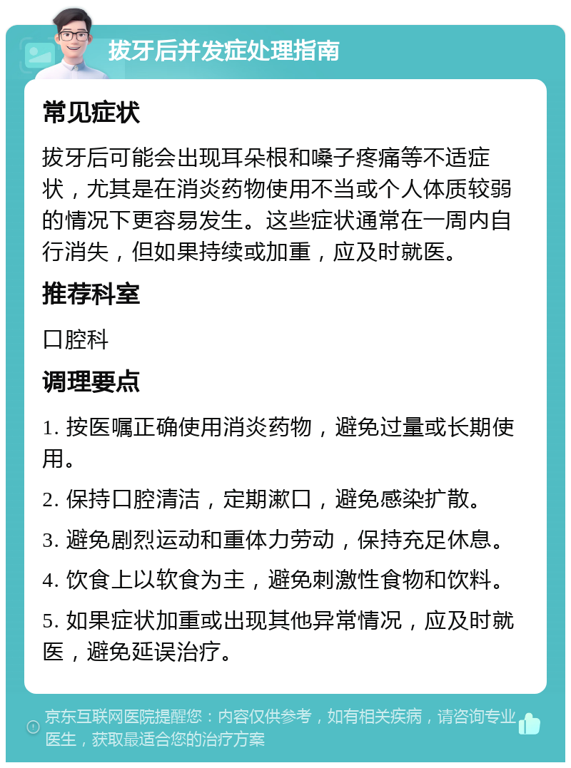 拔牙后并发症处理指南 常见症状 拔牙后可能会出现耳朵根和嗓子疼痛等不适症状，尤其是在消炎药物使用不当或个人体质较弱的情况下更容易发生。这些症状通常在一周内自行消失，但如果持续或加重，应及时就医。 推荐科室 口腔科 调理要点 1. 按医嘱正确使用消炎药物，避免过量或长期使用。 2. 保持口腔清洁，定期漱口，避免感染扩散。 3. 避免剧烈运动和重体力劳动，保持充足休息。 4. 饮食上以软食为主，避免刺激性食物和饮料。 5. 如果症状加重或出现其他异常情况，应及时就医，避免延误治疗。