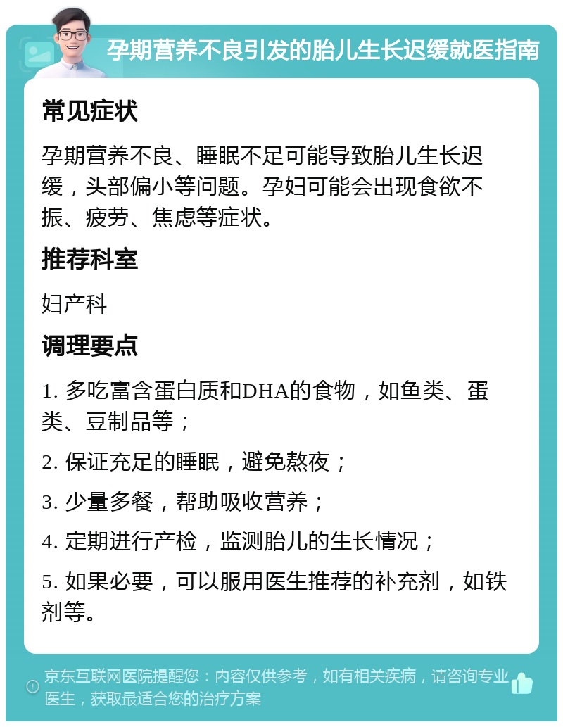 孕期营养不良引发的胎儿生长迟缓就医指南 常见症状 孕期营养不良、睡眠不足可能导致胎儿生长迟缓，头部偏小等问题。孕妇可能会出现食欲不振、疲劳、焦虑等症状。 推荐科室 妇产科 调理要点 1. 多吃富含蛋白质和DHA的食物，如鱼类、蛋类、豆制品等； 2. 保证充足的睡眠，避免熬夜； 3. 少量多餐，帮助吸收营养； 4. 定期进行产检，监测胎儿的生长情况； 5. 如果必要，可以服用医生推荐的补充剂，如铁剂等。