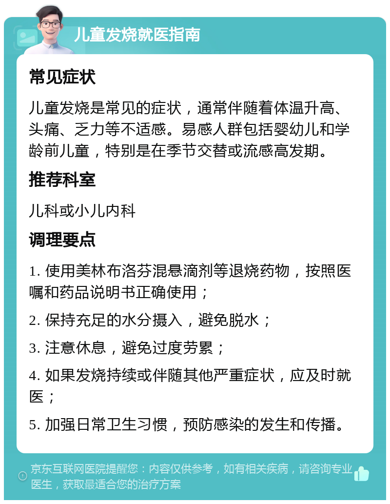 儿童发烧就医指南 常见症状 儿童发烧是常见的症状，通常伴随着体温升高、头痛、乏力等不适感。易感人群包括婴幼儿和学龄前儿童，特别是在季节交替或流感高发期。 推荐科室 儿科或小儿内科 调理要点 1. 使用美林布洛芬混悬滴剂等退烧药物，按照医嘱和药品说明书正确使用； 2. 保持充足的水分摄入，避免脱水； 3. 注意休息，避免过度劳累； 4. 如果发烧持续或伴随其他严重症状，应及时就医； 5. 加强日常卫生习惯，预防感染的发生和传播。