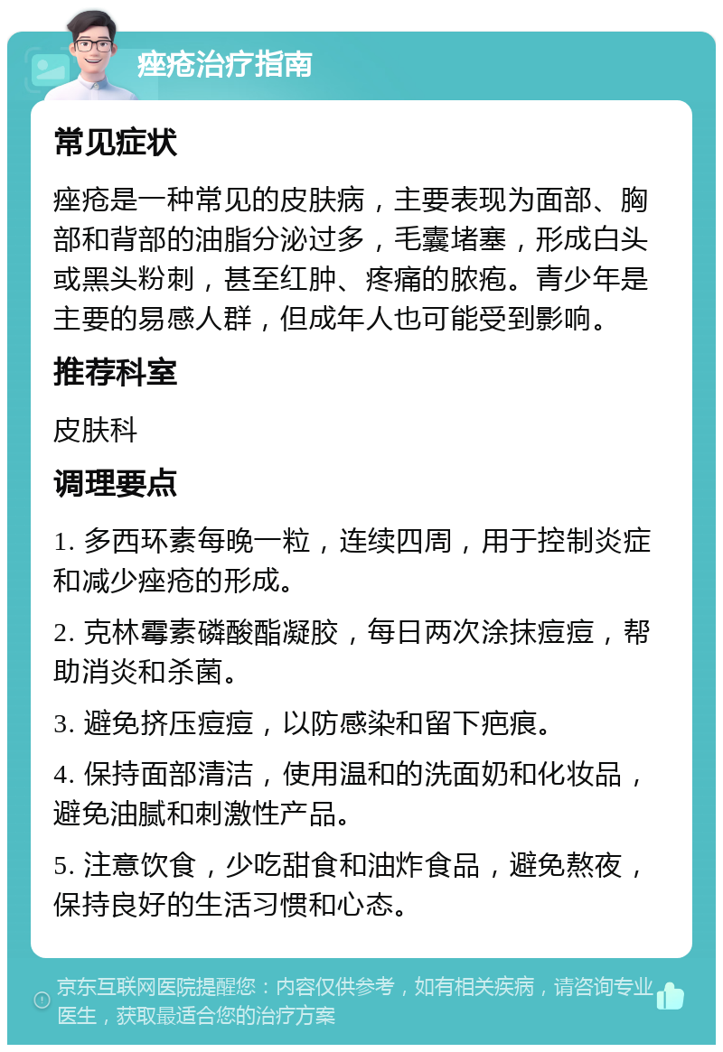 痤疮治疗指南 常见症状 痤疮是一种常见的皮肤病，主要表现为面部、胸部和背部的油脂分泌过多，毛囊堵塞，形成白头或黑头粉刺，甚至红肿、疼痛的脓疱。青少年是主要的易感人群，但成年人也可能受到影响。 推荐科室 皮肤科 调理要点 1. 多西环素每晚一粒，连续四周，用于控制炎症和减少痤疮的形成。 2. 克林霉素磷酸酯凝胶，每日两次涂抹痘痘，帮助消炎和杀菌。 3. 避免挤压痘痘，以防感染和留下疤痕。 4. 保持面部清洁，使用温和的洗面奶和化妆品，避免油腻和刺激性产品。 5. 注意饮食，少吃甜食和油炸食品，避免熬夜，保持良好的生活习惯和心态。