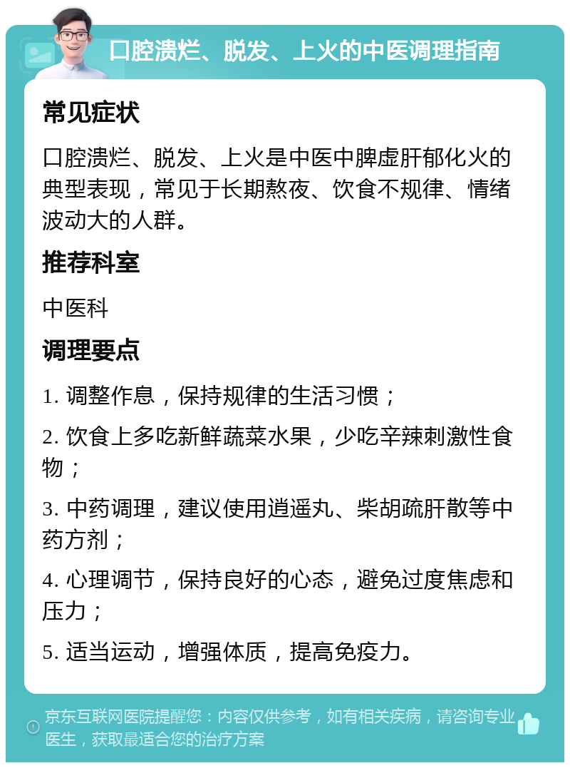 口腔溃烂、脱发、上火的中医调理指南 常见症状 口腔溃烂、脱发、上火是中医中脾虚肝郁化火的典型表现，常见于长期熬夜、饮食不规律、情绪波动大的人群。 推荐科室 中医科 调理要点 1. 调整作息，保持规律的生活习惯； 2. 饮食上多吃新鲜蔬菜水果，少吃辛辣刺激性食物； 3. 中药调理，建议使用逍遥丸、柴胡疏肝散等中药方剂； 4. 心理调节，保持良好的心态，避免过度焦虑和压力； 5. 适当运动，增强体质，提高免疫力。