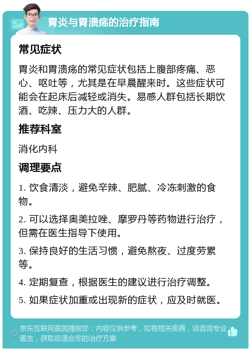 胃炎与胃溃疡的治疗指南 常见症状 胃炎和胃溃疡的常见症状包括上腹部疼痛、恶心、呕吐等，尤其是在早晨醒来时。这些症状可能会在起床后减轻或消失。易感人群包括长期饮酒、吃辣、压力大的人群。 推荐科室 消化内科 调理要点 1. 饮食清淡，避免辛辣、肥腻、冷冻刺激的食物。 2. 可以选择奥美拉唑、摩罗丹等药物进行治疗，但需在医生指导下使用。 3. 保持良好的生活习惯，避免熬夜、过度劳累等。 4. 定期复查，根据医生的建议进行治疗调整。 5. 如果症状加重或出现新的症状，应及时就医。