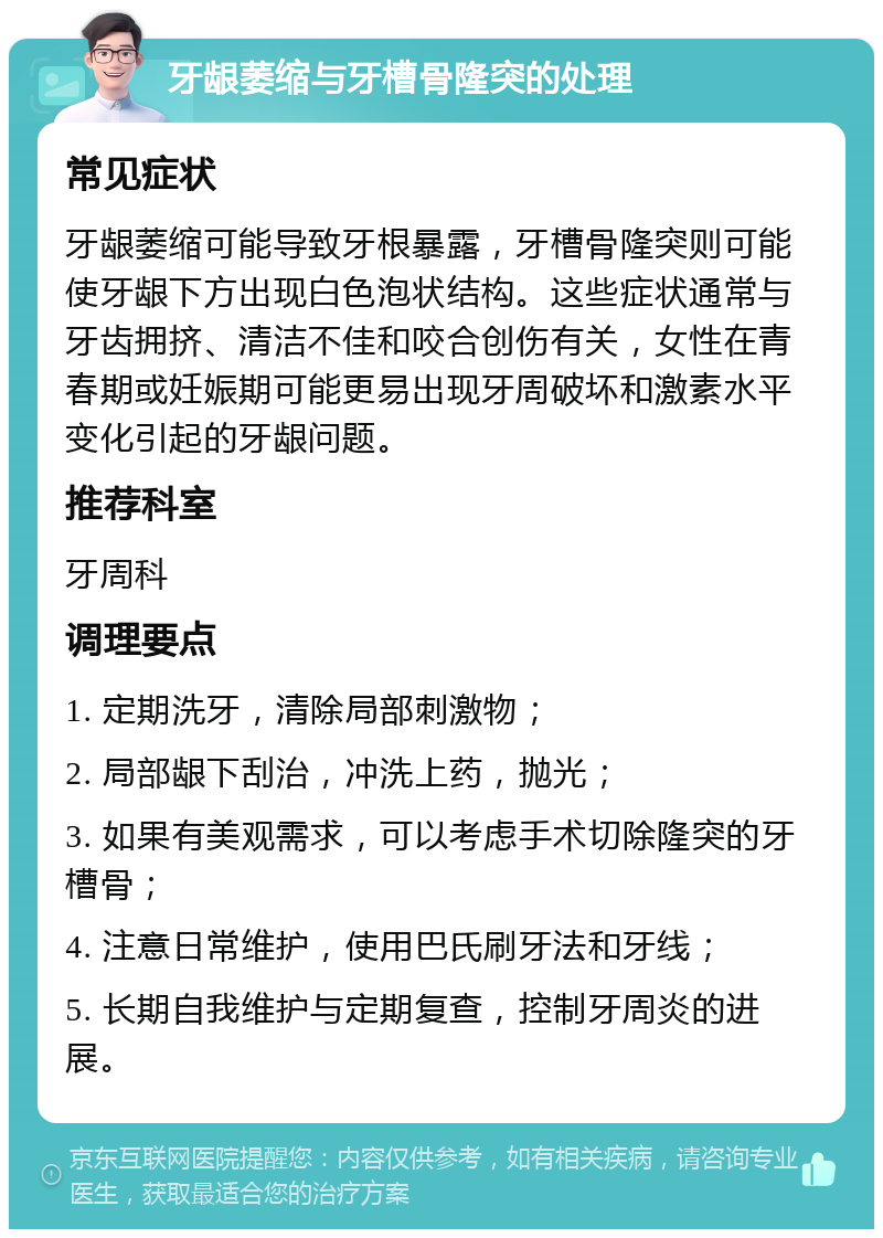 牙龈萎缩与牙槽骨隆突的处理 常见症状 牙龈萎缩可能导致牙根暴露，牙槽骨隆突则可能使牙龈下方出现白色泡状结构。这些症状通常与牙齿拥挤、清洁不佳和咬合创伤有关，女性在青春期或妊娠期可能更易出现牙周破坏和激素水平变化引起的牙龈问题。 推荐科室 牙周科 调理要点 1. 定期洗牙，清除局部刺激物； 2. 局部龈下刮治，冲洗上药，抛光； 3. 如果有美观需求，可以考虑手术切除隆突的牙槽骨； 4. 注意日常维护，使用巴氏刷牙法和牙线； 5. 长期自我维护与定期复查，控制牙周炎的进展。