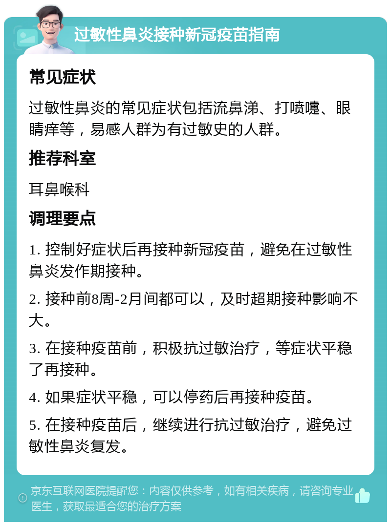 过敏性鼻炎接种新冠疫苗指南 常见症状 过敏性鼻炎的常见症状包括流鼻涕、打喷嚏、眼睛痒等，易感人群为有过敏史的人群。 推荐科室 耳鼻喉科 调理要点 1. 控制好症状后再接种新冠疫苗，避免在过敏性鼻炎发作期接种。 2. 接种前8周-2月间都可以，及时超期接种影响不大。 3. 在接种疫苗前，积极抗过敏治疗，等症状平稳了再接种。 4. 如果症状平稳，可以停药后再接种疫苗。 5. 在接种疫苗后，继续进行抗过敏治疗，避免过敏性鼻炎复发。