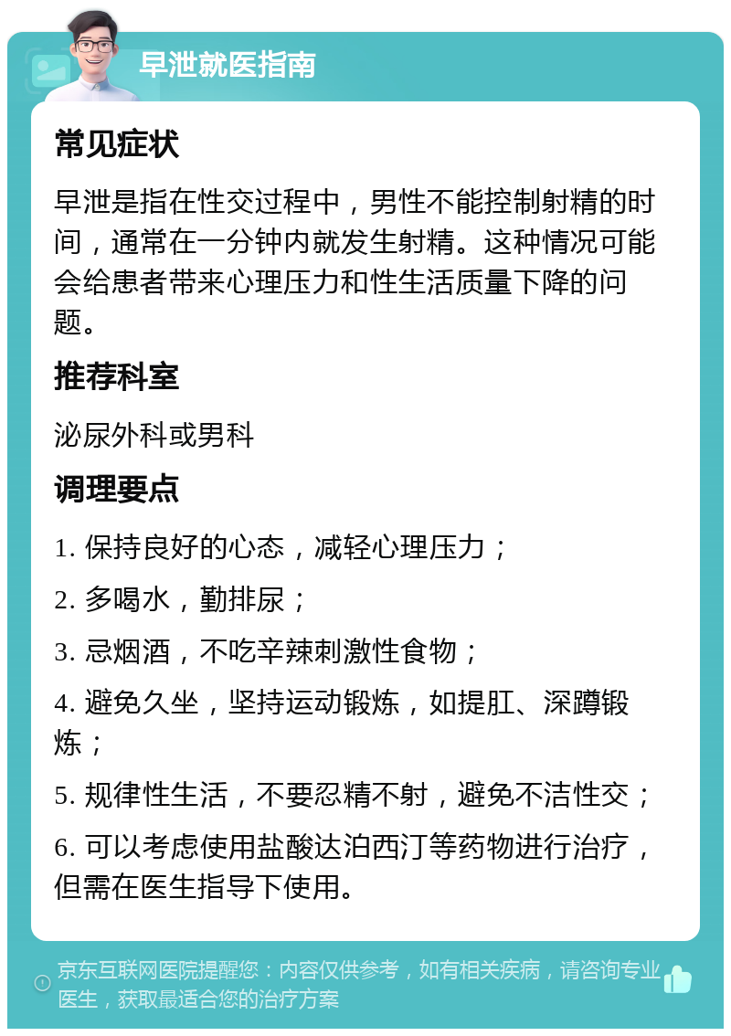 早泄就医指南 常见症状 早泄是指在性交过程中，男性不能控制射精的时间，通常在一分钟内就发生射精。这种情况可能会给患者带来心理压力和性生活质量下降的问题。 推荐科室 泌尿外科或男科 调理要点 1. 保持良好的心态，减轻心理压力； 2. 多喝水，勤排尿； 3. 忌烟酒，不吃辛辣刺激性食物； 4. 避免久坐，坚持运动锻炼，如提肛、深蹲锻炼； 5. 规律性生活，不要忍精不射，避免不洁性交； 6. 可以考虑使用盐酸达泊西汀等药物进行治疗，但需在医生指导下使用。