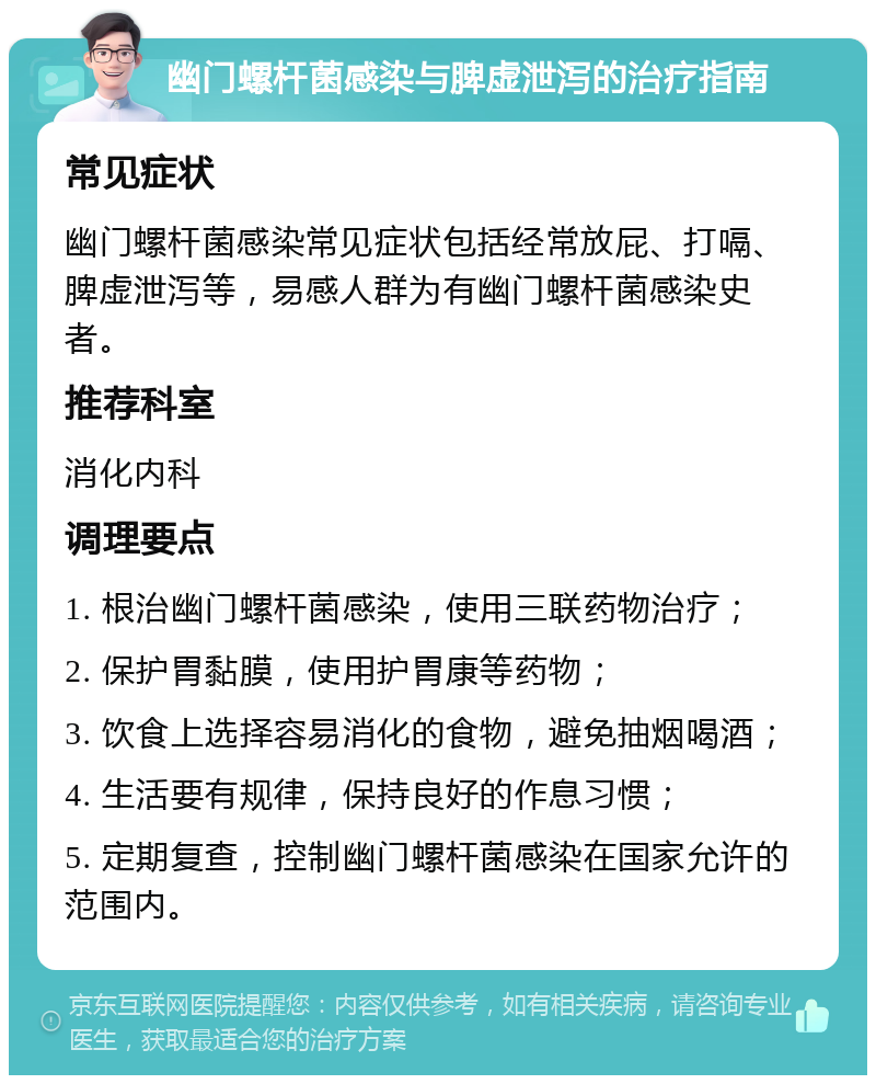 幽门螺杆菌感染与脾虚泄泻的治疗指南 常见症状 幽门螺杆菌感染常见症状包括经常放屁、打嗝、脾虚泄泻等，易感人群为有幽门螺杆菌感染史者。 推荐科室 消化内科 调理要点 1. 根治幽门螺杆菌感染，使用三联药物治疗； 2. 保护胃黏膜，使用护胃康等药物； 3. 饮食上选择容易消化的食物，避免抽烟喝酒； 4. 生活要有规律，保持良好的作息习惯； 5. 定期复查，控制幽门螺杆菌感染在国家允许的范围内。