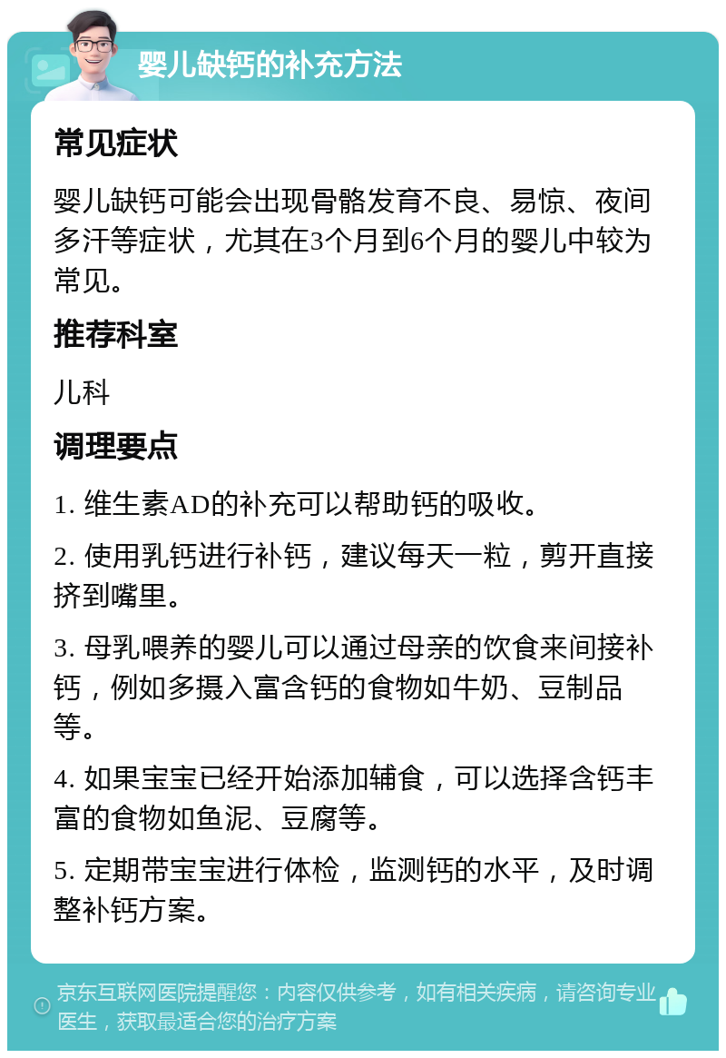 婴儿缺钙的补充方法 常见症状 婴儿缺钙可能会出现骨骼发育不良、易惊、夜间多汗等症状，尤其在3个月到6个月的婴儿中较为常见。 推荐科室 儿科 调理要点 1. 维生素AD的补充可以帮助钙的吸收。 2. 使用乳钙进行补钙，建议每天一粒，剪开直接挤到嘴里。 3. 母乳喂养的婴儿可以通过母亲的饮食来间接补钙，例如多摄入富含钙的食物如牛奶、豆制品等。 4. 如果宝宝已经开始添加辅食，可以选择含钙丰富的食物如鱼泥、豆腐等。 5. 定期带宝宝进行体检，监测钙的水平，及时调整补钙方案。