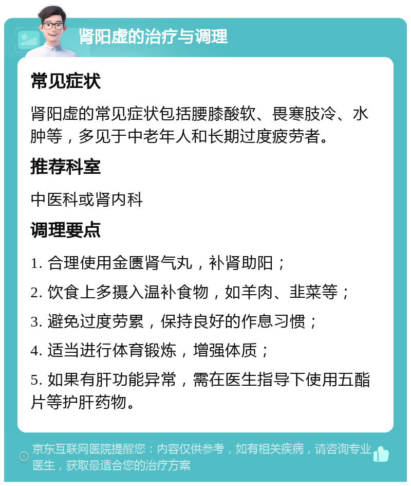 肾阳虚的治疗与调理 常见症状 肾阳虚的常见症状包括腰膝酸软、畏寒肢冷、水肿等，多见于中老年人和长期过度疲劳者。 推荐科室 中医科或肾内科 调理要点 1. 合理使用金匮肾气丸，补肾助阳； 2. 饮食上多摄入温补食物，如羊肉、韭菜等； 3. 避免过度劳累，保持良好的作息习惯； 4. 适当进行体育锻炼，增强体质； 5. 如果有肝功能异常，需在医生指导下使用五酯片等护肝药物。