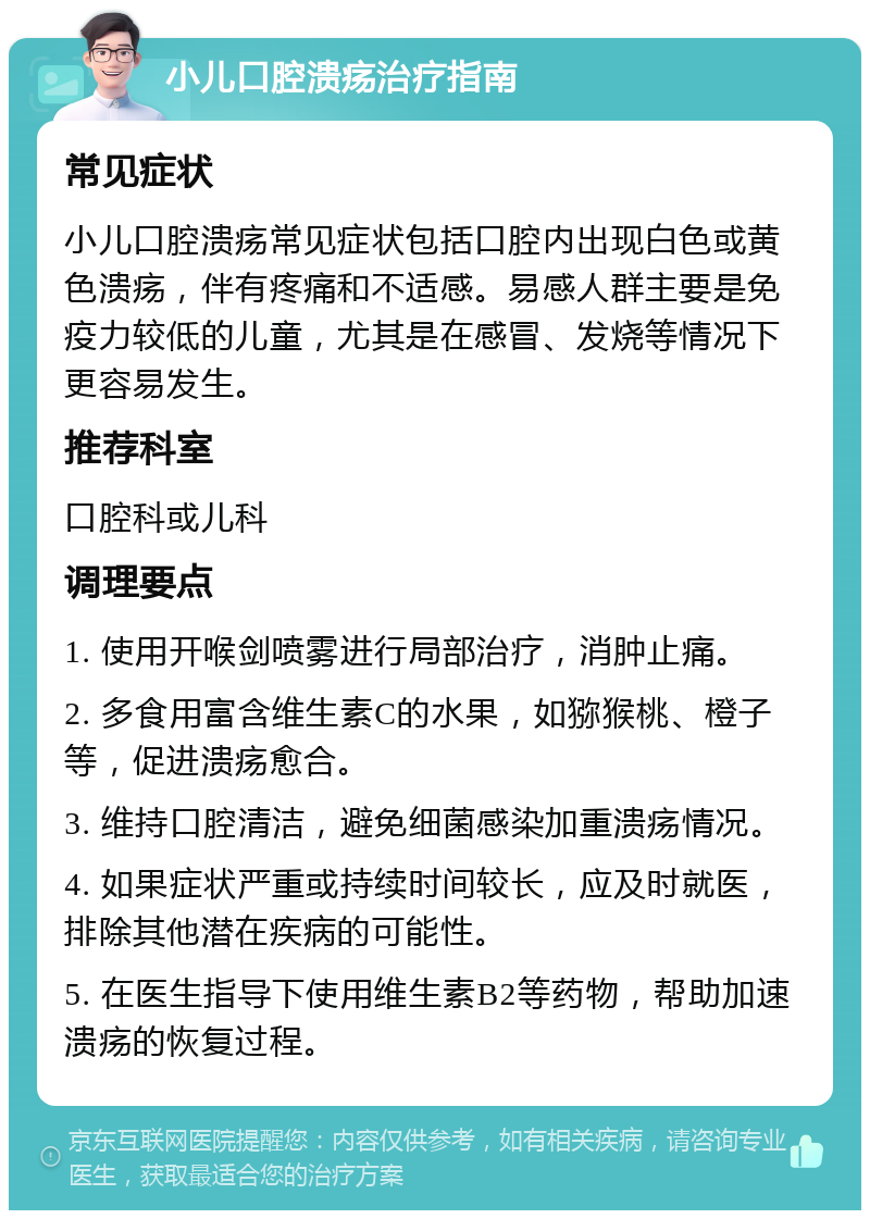 小儿口腔溃疡治疗指南 常见症状 小儿口腔溃疡常见症状包括口腔内出现白色或黄色溃疡，伴有疼痛和不适感。易感人群主要是免疫力较低的儿童，尤其是在感冒、发烧等情况下更容易发生。 推荐科室 口腔科或儿科 调理要点 1. 使用开喉剑喷雾进行局部治疗，消肿止痛。 2. 多食用富含维生素C的水果，如猕猴桃、橙子等，促进溃疡愈合。 3. 维持口腔清洁，避免细菌感染加重溃疡情况。 4. 如果症状严重或持续时间较长，应及时就医，排除其他潜在疾病的可能性。 5. 在医生指导下使用维生素B2等药物，帮助加速溃疡的恢复过程。