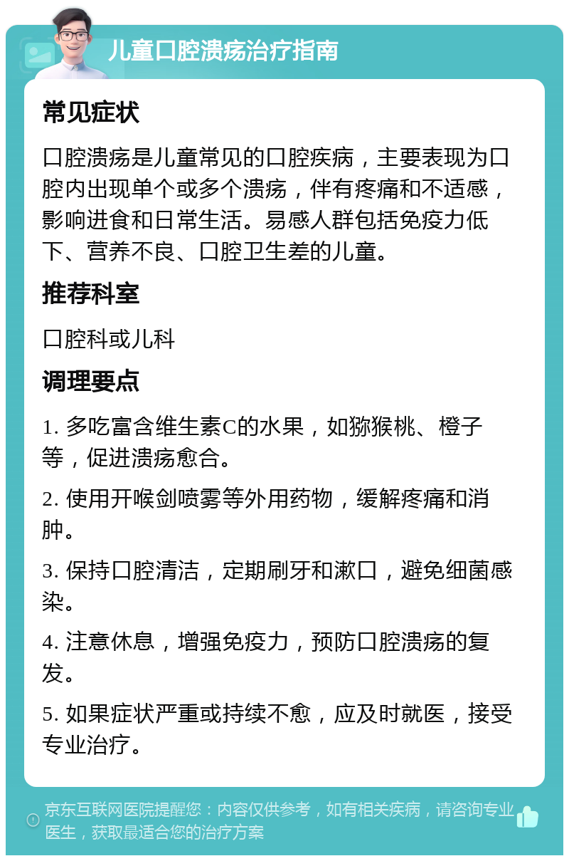 儿童口腔溃疡治疗指南 常见症状 口腔溃疡是儿童常见的口腔疾病，主要表现为口腔内出现单个或多个溃疡，伴有疼痛和不适感，影响进食和日常生活。易感人群包括免疫力低下、营养不良、口腔卫生差的儿童。 推荐科室 口腔科或儿科 调理要点 1. 多吃富含维生素C的水果，如猕猴桃、橙子等，促进溃疡愈合。 2. 使用开喉剑喷雾等外用药物，缓解疼痛和消肿。 3. 保持口腔清洁，定期刷牙和漱口，避免细菌感染。 4. 注意休息，增强免疫力，预防口腔溃疡的复发。 5. 如果症状严重或持续不愈，应及时就医，接受专业治疗。