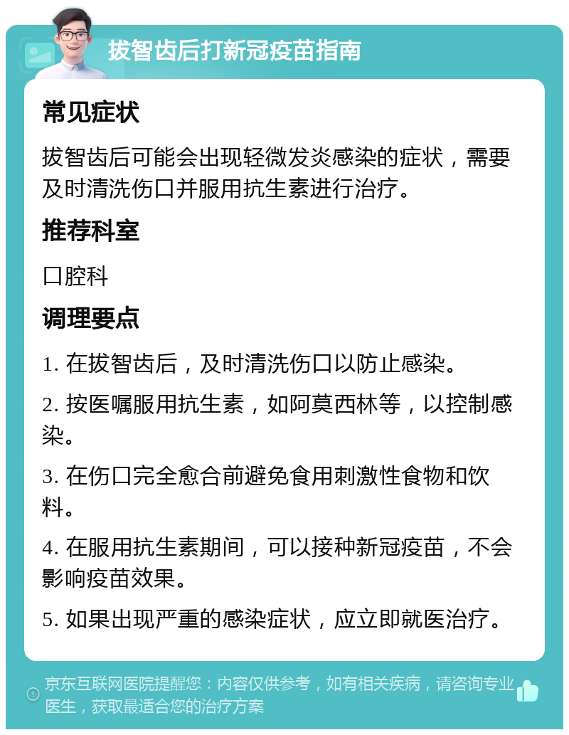 拔智齿后打新冠疫苗指南 常见症状 拔智齿后可能会出现轻微发炎感染的症状，需要及时清洗伤口并服用抗生素进行治疗。 推荐科室 口腔科 调理要点 1. 在拔智齿后，及时清洗伤口以防止感染。 2. 按医嘱服用抗生素，如阿莫西林等，以控制感染。 3. 在伤口完全愈合前避免食用刺激性食物和饮料。 4. 在服用抗生素期间，可以接种新冠疫苗，不会影响疫苗效果。 5. 如果出现严重的感染症状，应立即就医治疗。