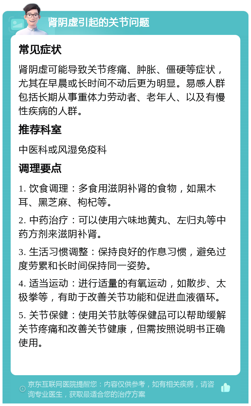 肾阴虚引起的关节问题 常见症状 肾阴虚可能导致关节疼痛、肿胀、僵硬等症状，尤其在早晨或长时间不动后更为明显。易感人群包括长期从事重体力劳动者、老年人、以及有慢性疾病的人群。 推荐科室 中医科或风湿免疫科 调理要点 1. 饮食调理：多食用滋阴补肾的食物，如黑木耳、黑芝麻、枸杞等。 2. 中药治疗：可以使用六味地黄丸、左归丸等中药方剂来滋阴补肾。 3. 生活习惯调整：保持良好的作息习惯，避免过度劳累和长时间保持同一姿势。 4. 适当运动：进行适量的有氧运动，如散步、太极拳等，有助于改善关节功能和促进血液循环。 5. 关节保健：使用关节肽等保健品可以帮助缓解关节疼痛和改善关节健康，但需按照说明书正确使用。