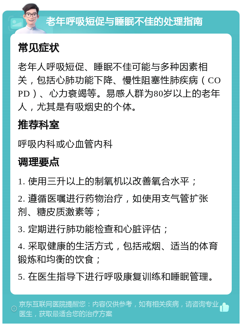 老年呼吸短促与睡眠不佳的处理指南 常见症状 老年人呼吸短促、睡眠不佳可能与多种因素相关，包括心肺功能下降、慢性阻塞性肺疾病（COPD）、心力衰竭等。易感人群为80岁以上的老年人，尤其是有吸烟史的个体。 推荐科室 呼吸内科或心血管内科 调理要点 1. 使用三升以上的制氧机以改善氧合水平； 2. 遵循医嘱进行药物治疗，如使用支气管扩张剂、糖皮质激素等； 3. 定期进行肺功能检查和心脏评估； 4. 采取健康的生活方式，包括戒烟、适当的体育锻炼和均衡的饮食； 5. 在医生指导下进行呼吸康复训练和睡眠管理。