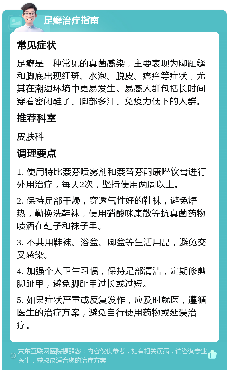 足癣治疗指南 常见症状 足癣是一种常见的真菌感染，主要表现为脚趾缝和脚底出现红斑、水泡、脱皮、瘙痒等症状，尤其在潮湿环境中更易发生。易感人群包括长时间穿着密闭鞋子、脚部多汗、免疫力低下的人群。 推荐科室 皮肤科 调理要点 1. 使用特比萘芬喷雾剂和萘替芬酮康唑软膏进行外用治疗，每天2次，坚持使用两周以上。 2. 保持足部干燥，穿透气性好的鞋袜，避免焐热，勤换洗鞋袜，使用硝酸咪康散等抗真菌药物喷洒在鞋子和袜子里。 3. 不共用鞋袜、浴盆、脚盆等生活用品，避免交叉感染。 4. 加强个人卫生习惯，保持足部清洁，定期修剪脚趾甲，避免脚趾甲过长或过短。 5. 如果症状严重或反复发作，应及时就医，遵循医生的治疗方案，避免自行使用药物或延误治疗。