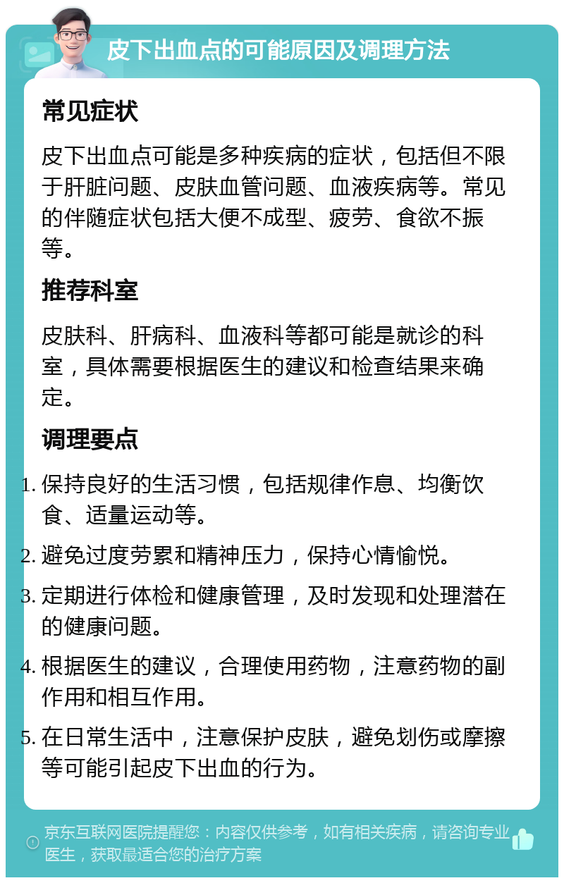 皮下出血点的可能原因及调理方法 常见症状 皮下出血点可能是多种疾病的症状，包括但不限于肝脏问题、皮肤血管问题、血液疾病等。常见的伴随症状包括大便不成型、疲劳、食欲不振等。 推荐科室 皮肤科、肝病科、血液科等都可能是就诊的科室，具体需要根据医生的建议和检查结果来确定。 调理要点 保持良好的生活习惯，包括规律作息、均衡饮食、适量运动等。 避免过度劳累和精神压力，保持心情愉悦。 定期进行体检和健康管理，及时发现和处理潜在的健康问题。 根据医生的建议，合理使用药物，注意药物的副作用和相互作用。 在日常生活中，注意保护皮肤，避免划伤或摩擦等可能引起皮下出血的行为。