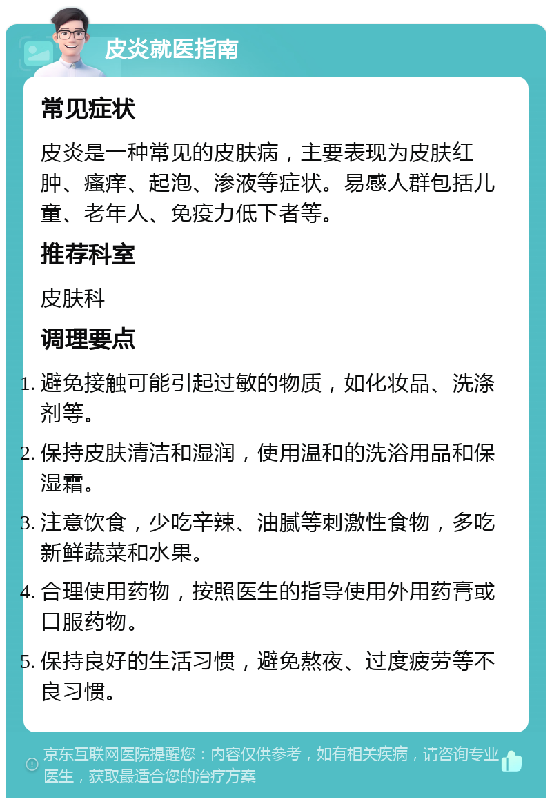 皮炎就医指南 常见症状 皮炎是一种常见的皮肤病，主要表现为皮肤红肿、瘙痒、起泡、渗液等症状。易感人群包括儿童、老年人、免疫力低下者等。 推荐科室 皮肤科 调理要点 避免接触可能引起过敏的物质，如化妆品、洗涤剂等。 保持皮肤清洁和湿润，使用温和的洗浴用品和保湿霜。 注意饮食，少吃辛辣、油腻等刺激性食物，多吃新鲜蔬菜和水果。 合理使用药物，按照医生的指导使用外用药膏或口服药物。 保持良好的生活习惯，避免熬夜、过度疲劳等不良习惯。